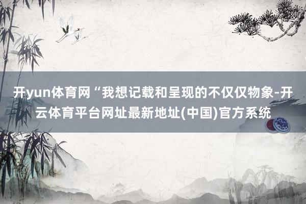 开yun体育网“我想记载和呈现的不仅仅物象-开云体育平台网址最新地址(中国)官方系统