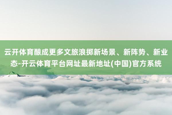云开体育酿成更多文旅浪掷新场景、新阵势、新业态-开云体育平台网址最新地址(中国)官方系统