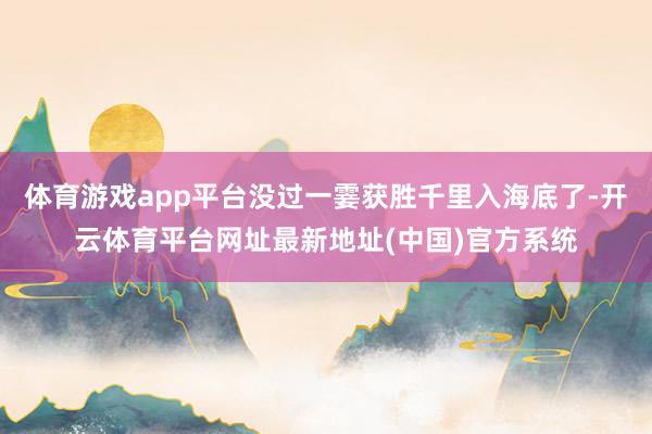 体育游戏app平台没过一霎获胜千里入海底了-开云体育平台网址最新地址(中国)官方系统