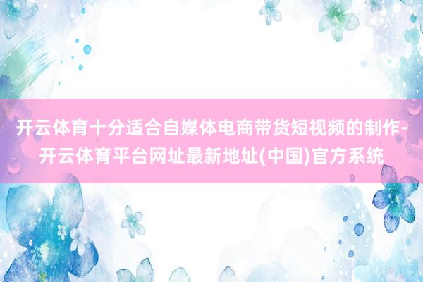 开云体育十分适合自媒体电商带货短视频的制作-开云体育平台网址最新地址(中国)官方系统