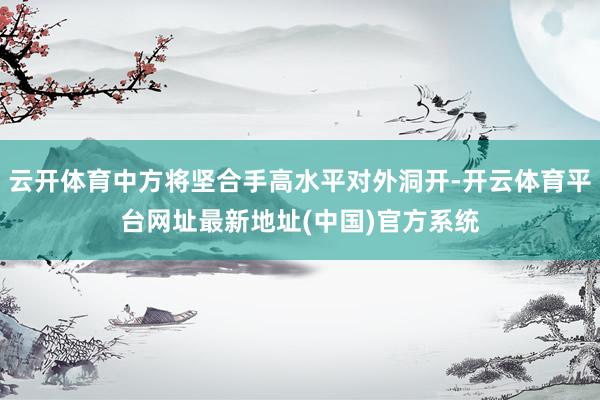 云开体育中方将坚合手高水平对外洞开-开云体育平台网址最新地址(中国)官方系统