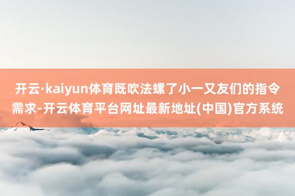 开云·kaiyun体育既吹法螺了小一又友们的指令需求-开云体育平台网址最新地址(中国)官方系统