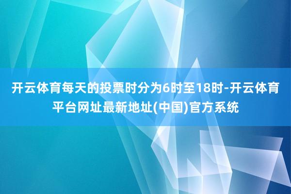 开云体育每天的投票时分为6时至18时-开云体育平台网址最新地址(中国)官方系统