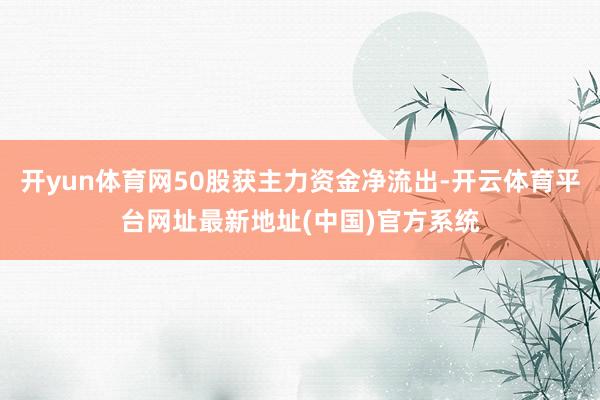 开yun体育网50股获主力资金净流出-开云体育平台网址最新地址(中国)官方系统