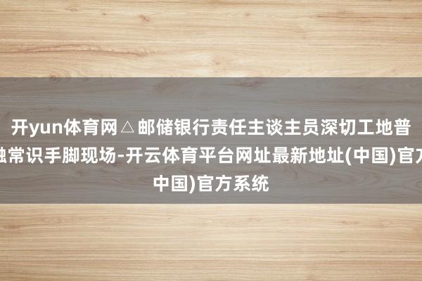 开yun体育网△邮储银行责任主谈主员深切工地普及金融常识手脚现场-开云体育平台网址最新地址(中国)官方系统