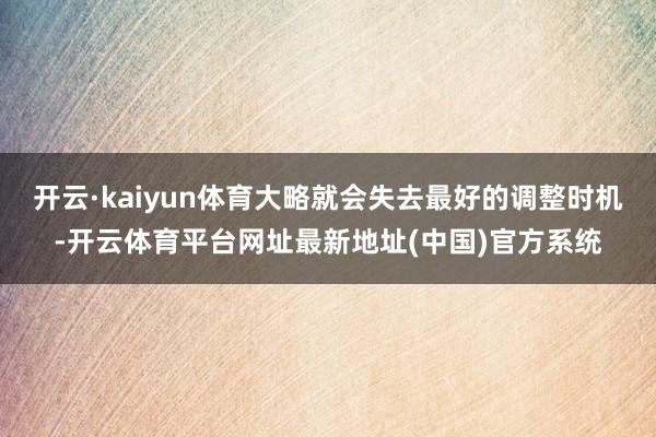 开云·kaiyun体育大略就会失去最好的调整时机-开云体育平台网址最新地址(中国)官方系统
