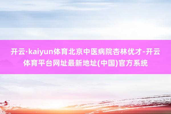 开云·kaiyun体育北京中医病院杏林优才-开云体育平台网址最新地址(中国)官方系统