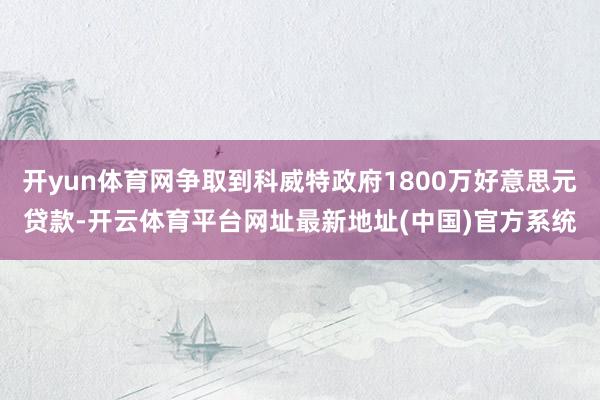 开yun体育网争取到科威特政府1800万好意思元贷款-开云体育平台网址最新地址(中国)官方系统