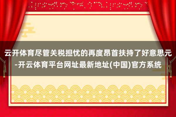 云开体育尽管关税担忧的再度昂首扶持了好意思元-开云体育平台网址最新地址(中国)官方系统