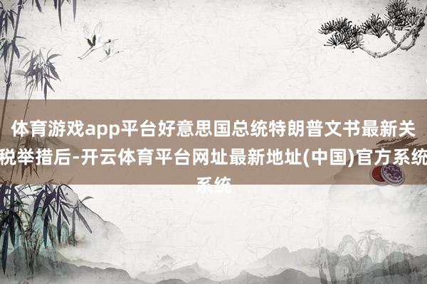 体育游戏app平台好意思国总统特朗普文书最新关税举措后-开云体育平台网址最新地址(中国)官方系统