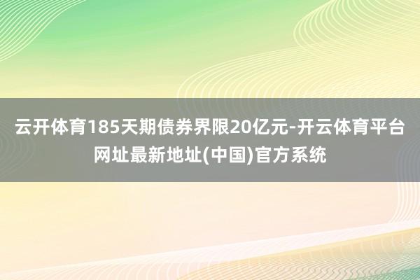 云开体育185天期债券界限20亿元-开云体育平台网址最新地址(中国)官方系统