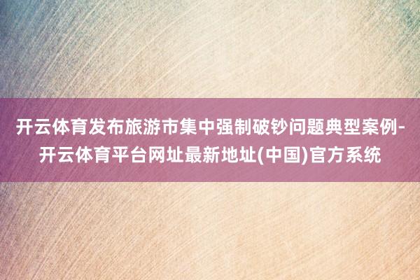 开云体育发布旅游市集中强制破钞问题典型案例-开云体育平台网址最新地址(中国)官方系统