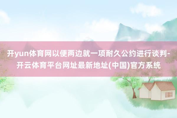 开yun体育网以便两边就一项耐久公约进行谈判-开云体育平台网址最新地址(中国)官方系统