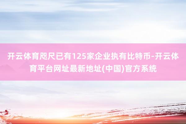 开云体育咫尺已有125家企业执有比特币-开云体育平台网址最新地址(中国)官方系统