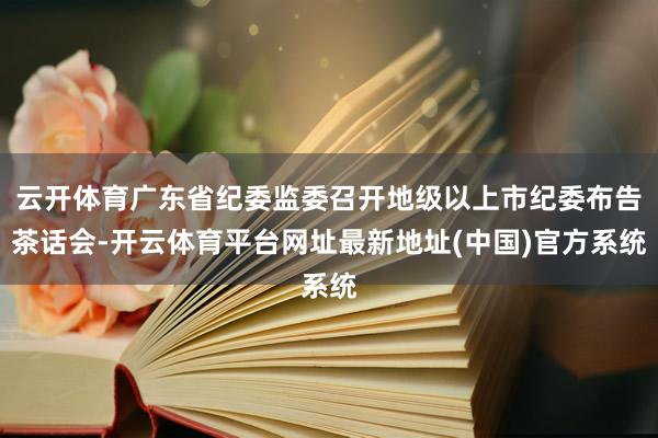 云开体育广东省纪委监委召开地级以上市纪委布告茶话会-开云体育平台网址最新地址(中国)官方系统