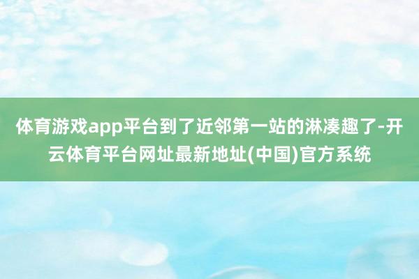 体育游戏app平台到了近邻第一站的淋凑趣了-开云体育平台网址最新地址(中国)官方系统
