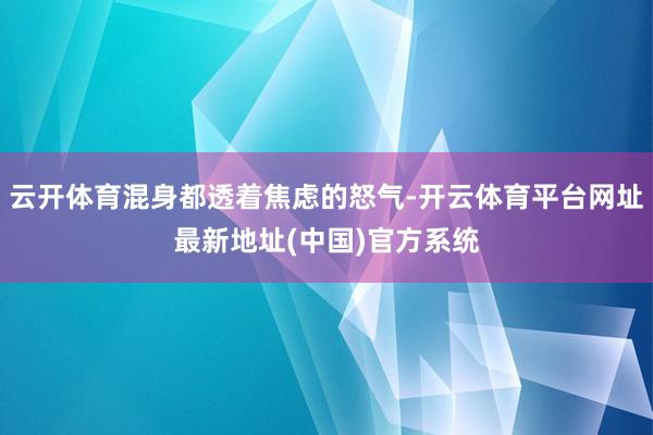 云开体育混身都透着焦虑的怒气-开云体育平台网址最新地址(中国)官方系统