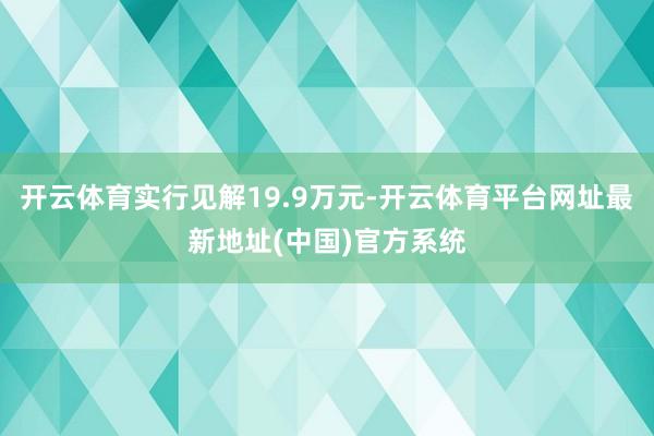 开云体育实行见解19.9万元-开云体育平台网址最新地址(中国)官方系统