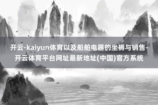 开云·kaiyun体育以及船舶电器的坐褥与销售-开云体育平台网址最新地址(中国)官方系统