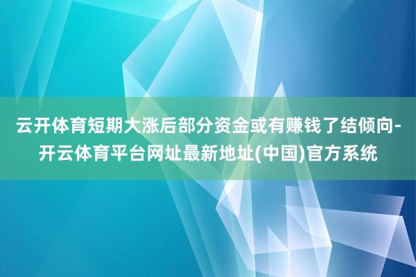 云开体育短期大涨后部分资金或有赚钱了结倾向-开云体育平台网址最新地址(中国)官方系统