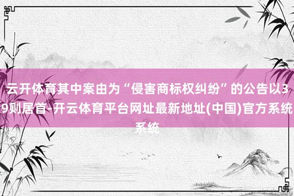 云开体育其中案由为“侵害商标权纠纷”的公告以39则居首-开云体育平台网址最新地址(中国)官方系统