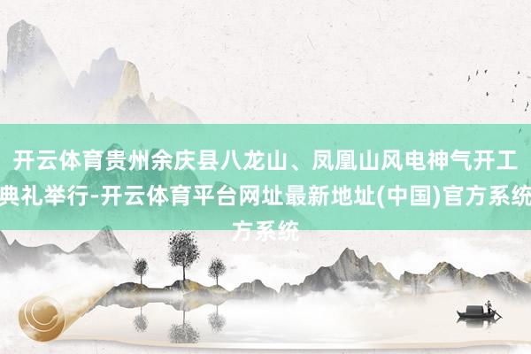 开云体育贵州余庆县八龙山、凤凰山风电神气开工典礼举行-开云体育平台网址最新地址(中国)官方系统