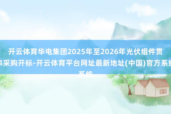 开云体育华电集团2025年至2026年光伏组件贯串采购开标-开云体育平台网址最新地址(中国)官方系统