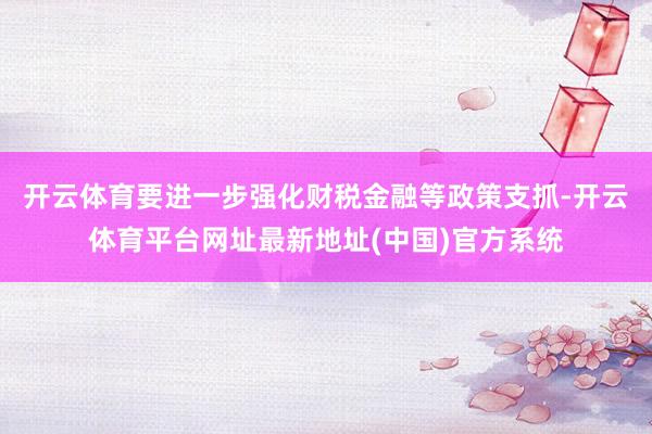 开云体育要进一步强化财税金融等政策支抓-开云体育平台网址最新地址(中国)官方系统