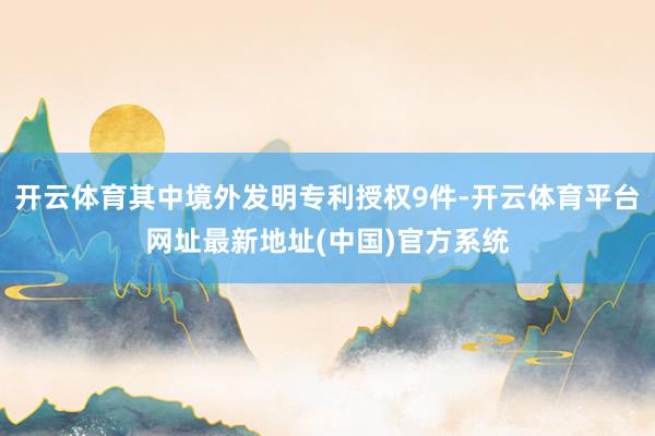 开云体育其中境外发明专利授权9件-开云体育平台网址最新地址(中国)官方系统
