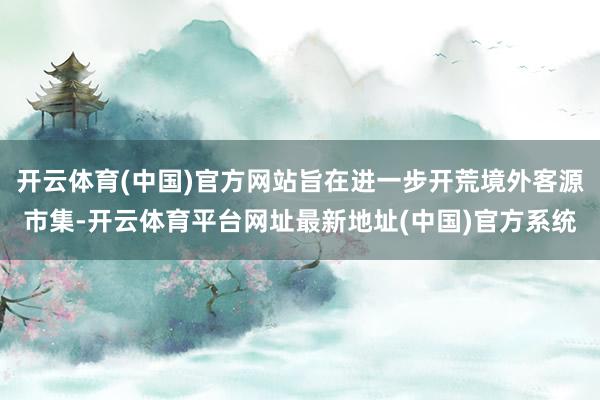 开云体育(中国)官方网站旨在进一步开荒境外客源市集-开云体育平台网址最新地址(中国)官方系统