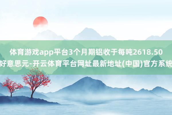 体育游戏app平台3个月期铝收于每吨2618.50好意思元-开云体育平台网址最新地址(中国)官方系统