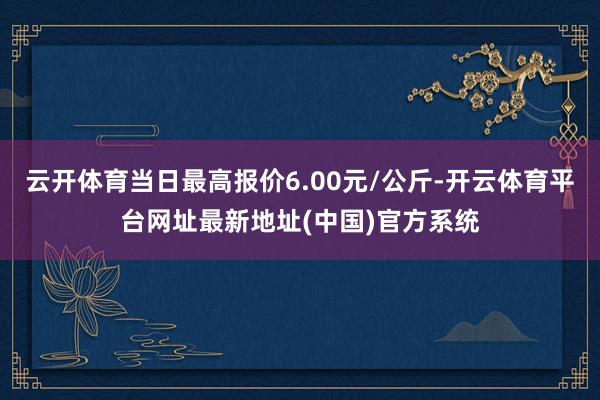 云开体育当日最高报价6.00元/公斤-开云体育平台网址最新地址(中国)官方系统