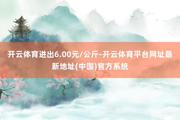 开云体育进出6.00元/公斤-开云体育平台网址最新地址(中国)官方系统