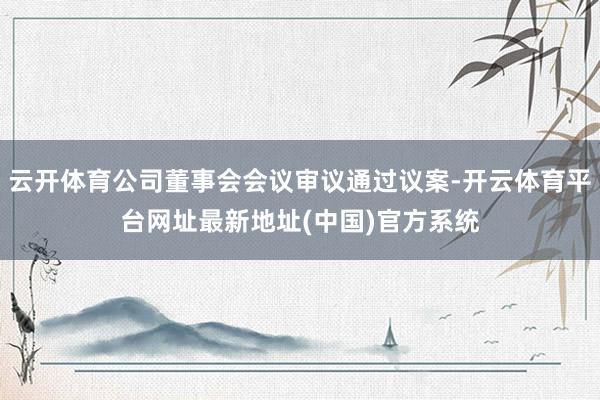 云开体育公司董事会会议审议通过议案-开云体育平台网址最新地址(中国)官方系统