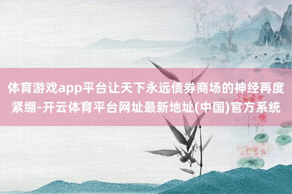 体育游戏app平台让天下永远债券商场的神经再度紧绷-开云体育平台网址最新地址(中国)官方系统