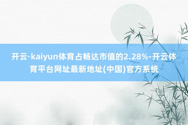 开云·kaiyun体育占畅达市值的2.28%-开云体育平台网址最新地址(中国)官方系统
