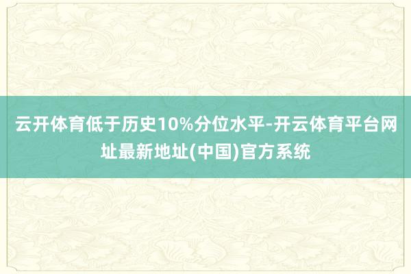 云开体育低于历史10%分位水平-开云体育平台网址最新地址(中国)官方系统