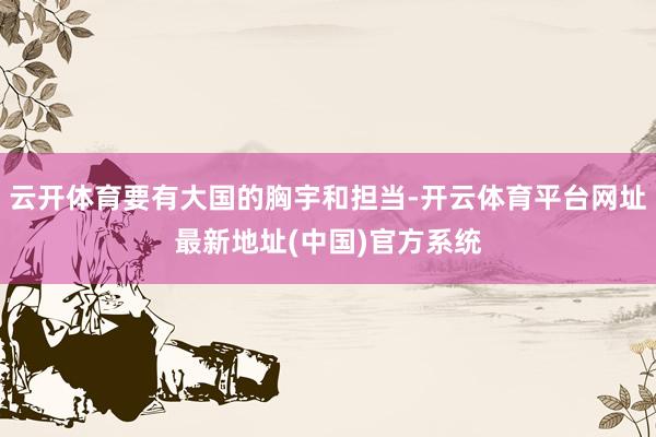 云开体育要有大国的胸宇和担当-开云体育平台网址最新地址(中国)官方系统