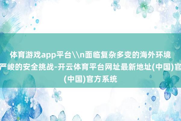 体育游戏app平台\n面临复杂多变的海外环境和日益严峻的安全挑战-开云体育平台网址最新地址(中国)官方系统