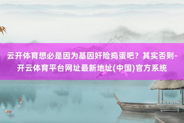 云开体育想必是因为基因奸险捣蛋吧？其实否则-开云体育平台网址最新地址(中国)官方系统