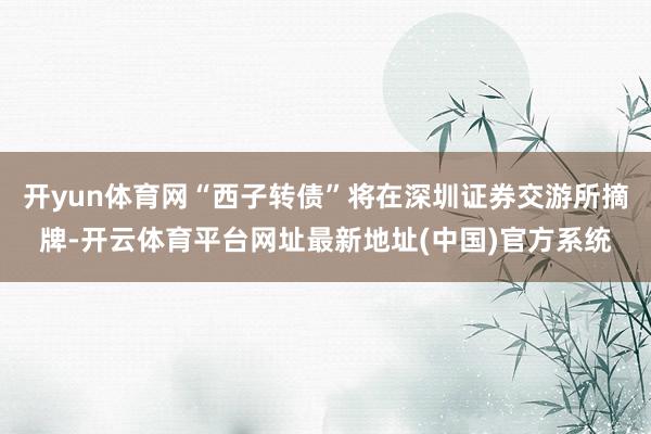开yun体育网“西子转债”将在深圳证券交游所摘牌-开云体育平台网址最新地址(中国)官方系统