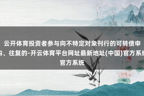 云开体育投资者参与向不特定对象刊行的可转债申购、往复的-开云体育平台网址最新地址(中国)官方系统