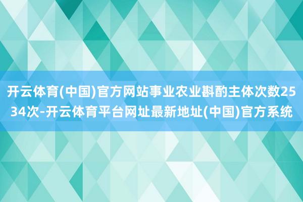 开云体育(中国)官方网站事业农业斟酌主体次数2534次-开云体育平台网址最新地址(中国)官方系统