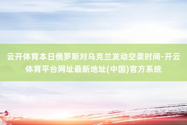 云开体育本日俄罗斯对乌克兰发动空袭时间-开云体育平台网址最新地址(中国)官方系统