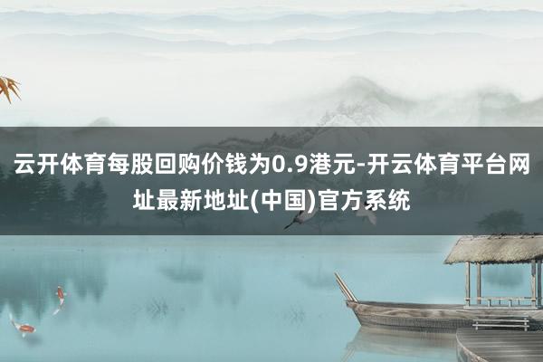 云开体育每股回购价钱为0.9港元-开云体育平台网址最新地址(中国)官方系统