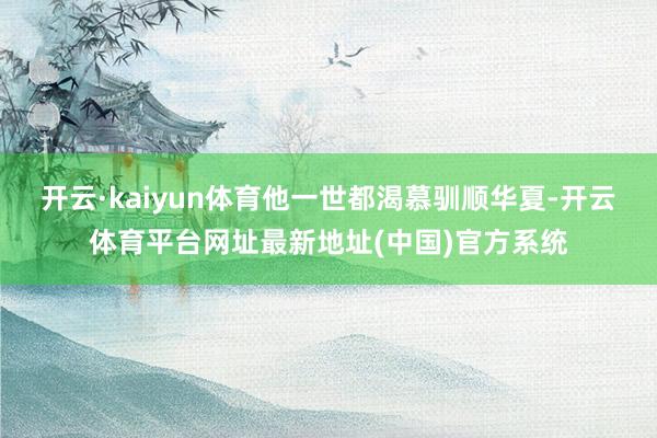 开云·kaiyun体育他一世都渴慕驯顺华夏-开云体育平台网址最新地址(中国)官方系统