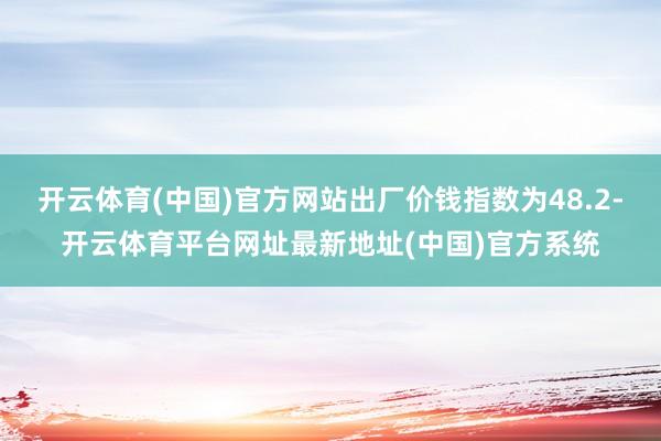 开云体育(中国)官方网站出厂价钱指数为48.2-开云体育平台网址最新地址(中国)官方系统