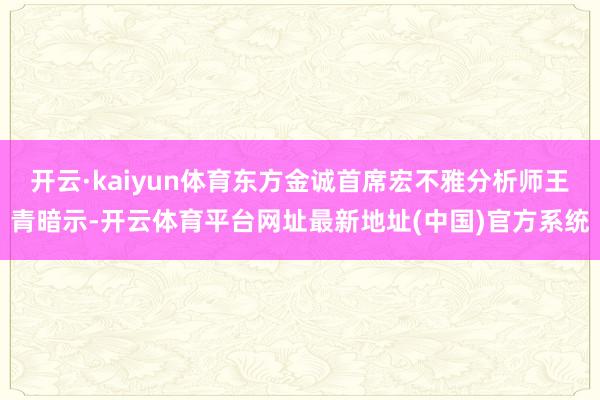 开云·kaiyun体育东方金诚首席宏不雅分析师王青暗示-开云体育平台网址最新地址(中国)官方系统
