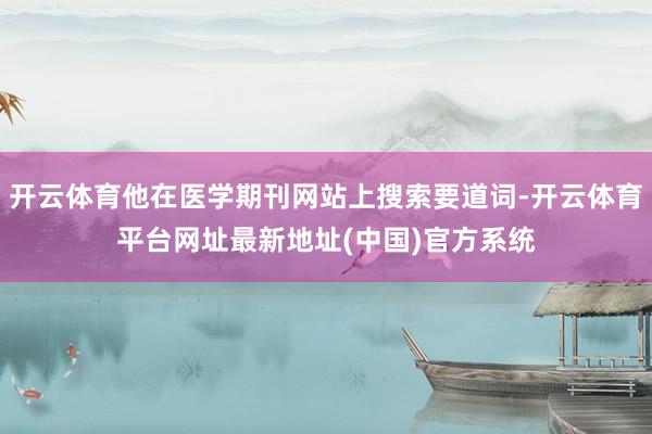 开云体育他在医学期刊网站上搜索要道词-开云体育平台网址最新地址(中国)官方系统