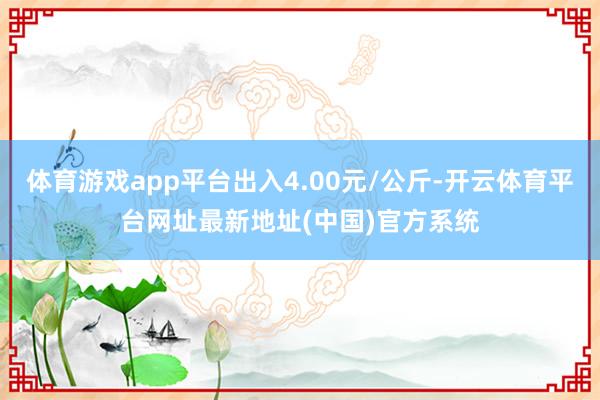 体育游戏app平台出入4.00元/公斤-开云体育平台网址最新地址(中国)官方系统
